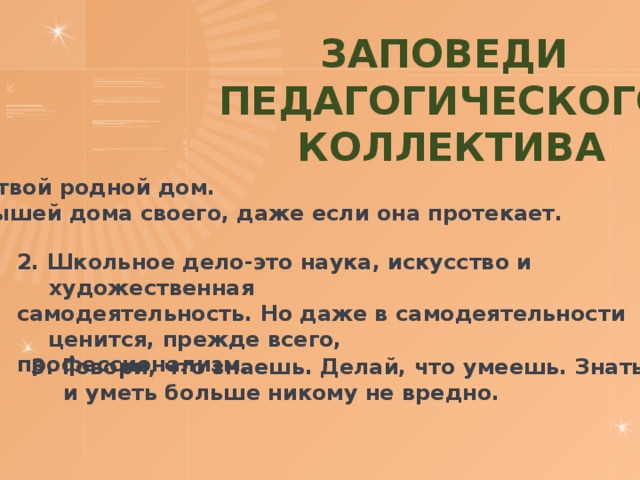 Заповеди Педагогического  коллектива Школа – твой родной дом. Дорожи крышей дома своего, даже если она протекает.  2. Школьное дело-это наука, искусство и художественная самодеятельность. Но даже в самодеятельности ценится, прежде всего, профессионализм. 3. Говори, что знаешь. Делай, что умеешь. Знать и уметь больше никому не вредно. 