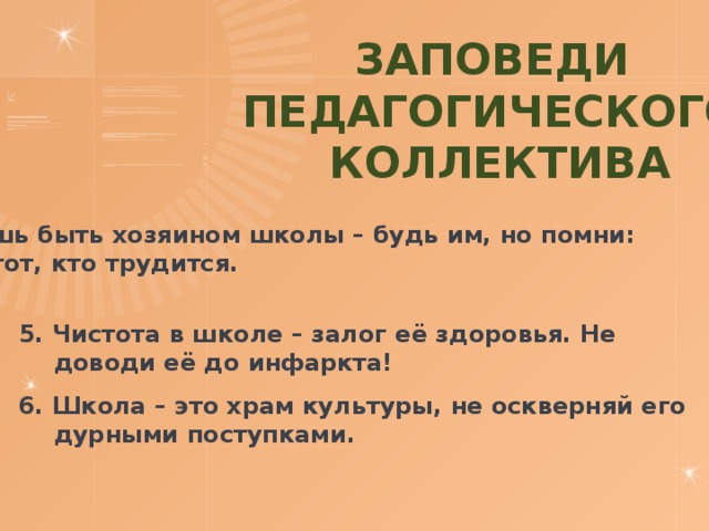 Заповеди Педагогического  коллектива 4. Хочешь быть хозяином школы – будь им, но помни: хозяин тот, кто трудится.  5. Чистота в школе – залог её здоровья. Не доводи её до инфаркта! 6. Школа – это храм культуры, не оскверняй его дурными поступками. 