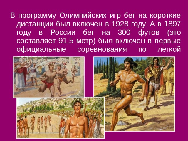 В программу Олимпийских игр бег на короткие дистанции был включен в 1928 году. А в 1897 году в России бег на 300 футов (это составляет 91,5 метр) был включен в первые официальные соревнования по легкой атлетике. 