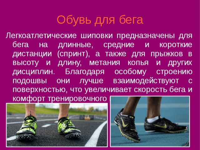 Обувь для бега Легкоатлетические шиповки предназначены для бега на длинные, средние и короткие дистанции (спринт), а также для прыжков в высоту и длину, метания копья и других дисциплин. Благодаря особому строению подошвы они лучше взаимодействуют с поверхностью, что увеличивает скорость бега и комфорт тренировочного процесса. 