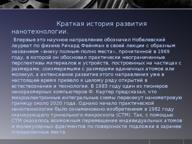  Краткая история развития нанотехнологии.   Впервые это научное направление обозначил Нобелевский лауреат по физике Ричард Фейнман в своей лекции с образным названием «внизу полным-полно места», прочитанной в 1969 году, в которой он обосновал практически неограниченные перспективы материалов и устройств, построенных на частицах с размерами, соизмеримыми с размерами единичных атомов или молекул, а интенсивное развитие этого направления уже в настоящее время привело к целому ряду открытий в естествознании и технологии. В 1983 году один из пионеров наноразмерных компьютеров Ф. Картер предсказал, что микроэлектронные интегральные схемы пересекут нанометровую границу около 2020 года. Однако начало практической нанотехнологии было ознаменовано изобретением в 1982 году сканирующего туннельного микроскопа (СТМ). Так, с помощью СТМ оказалось возможным перемещение индивидуальных атомов и молекулярных фрагментов по поверхности подложки в заранее определенные места. 