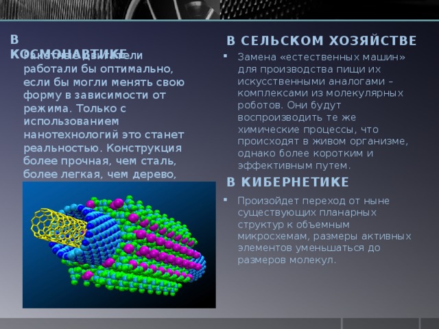 В КОСМОНАВТИКЕ В сельСКОМ ХОЗЯЙСТВЕ Ракетные двигатели работали бы оптимально, если бы могли менять свою форму в зависимости от режима. Только с использованием нанотехнологий это станет реальностью. Конструкция более прочная, чем сталь, более легкая, чем дерево, сможет расширяться, сжиматься и изгибаться, меняя силу и направление тяги. Замена «естественных машин» для производства пищи их искусственными аналогами – комплексами из молекулярных роботов. Они будут воспроизводить те же химические процессы, что происходят в живом организме, однако более коротким и эффективным путем. В КИБЕРНЕТИКЕ Произойдет переход от ныне существующих планарных структур к объемным микросхемам, размеры активных элементов уменьшаться до размеров молекул. 