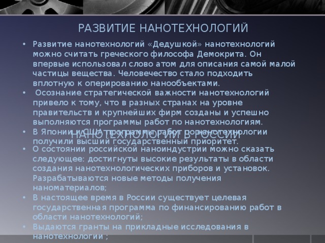 РАЗВИТИЕ НАНОТЕХНОЛОГИЙ Развитие нанотехнологий «Дедушкой» нанотехнологий можно считать греческого философа Демокрита. Он впервые использовал слово атом для описания самой малой частицы вещества. Человечество стало подходить вплотную к оперированию нанообъектами.  Осознание стратегической важности нанотехнологий привело к тому, что в разных странах на уровне правительств и крупнейших фирм созданы и успешно выполняются программы работ по нанотехнологиям. В Японии и США программы работ по нанотехнологии получили высший государственный приоритет. НАНОТЕХНОЛОГИИ В РОССИИ О состоянии российской наноиндустрии можно сказать следующее: достигнуты высокие результаты в области создания нанотехнологических приборов и установок. Разрабатываются новые методы получения наноматериалов; В настоящее время в России существует целевая государственная программа по финансированию работ в области нанотехнологий; Выдаются гранты на прикладные исследования в нанотехнологии ; Выделяются средства передовым предприятиям. 