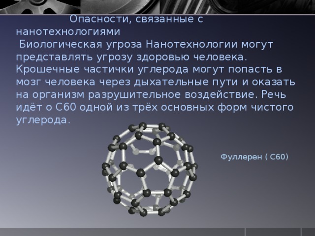  Опасности, связанные с нанотехнологиями  Биологическая угроза Нанотехнологии могут представлять угрозу здоровью человека. Крошечные частички углерода могут попасть в мозг человека через дыхательные пути и оказать на организм разрушительное воздействие. Речь идёт о C60 одной из трёх основных форм чистого углерода.   Фуллерен ( С60) 