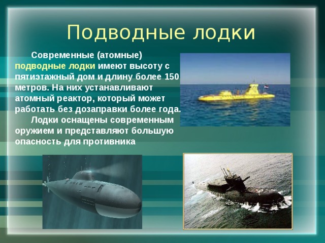 Подводные лодки Современные (атомные) подводные лодки имеют высоту с пятиэтажный дом и длину более 150 метров. На них устанавливают атомный реактор, который может работать без дозаправки более года. Лодки оснащены современным оружием и представляют большую опасность для противника 
