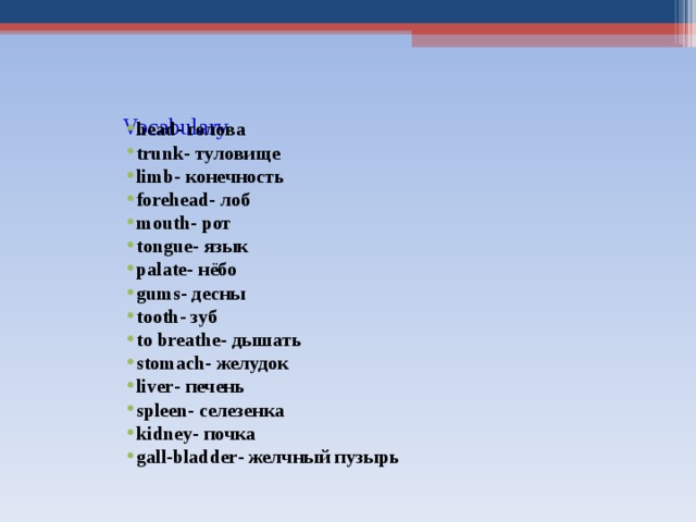     Vocabulary   head - голова trunk - туловище limb - конечность forehead - лоб mouth - рот tongue - язык palate - нёбо gums - десны tooth - зуб to breathe - дышать stomach - желудок liver - печень spleen - селезенка kidney - почка gall-bladder - желчный пузырь   