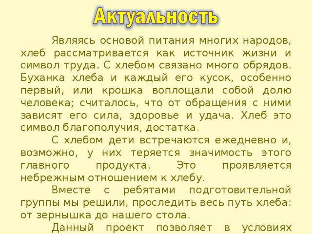  Являясь основой питания многих народов, хлеб рассматривается как источник жизни и символ труда. С хлебом связано много обрядов. Буханка хлеба и каждый его кусок, особенно первый, или крошка воплощали собой долю человека; считалось, что от обращения с ними зависят его сила, здоровье и удача. Хлеб это символ благополучия, достатка.  С хлебом дети встречаются ежедневно и, возможно, у них теряется значимость этого главного продукта. Это проявляется небрежным отношением к хлебу.  Вместе с ребятами подготовительной группы мы решили, проследить весь путь хлеба: от зернышка до нашего стола.  Данный проект позволяет в условиях воспитательно-образовательного процесса расширить знания детей о пользе хлеба, о его ценности, о тяжелом труде людей, выращивающих хлеб. 