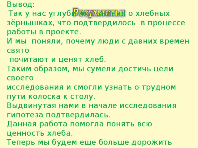 Вывод:  Так у нас углубились знания о хлебных зёрнышках, что подтвердилось в процессе работы в проекте. И мы поняли, почему люди с давних времен свято  почитают и ценят хлеб. Таким образом, мы сумели достичь цели своего исследования и смогли узнать о трудном пути колоска к столу. Выдвинутая нами в начале исследования гипотеза подтвердилась. Данная работа помогла понять всю ценность хлеба. Теперь мы будем еще больше дорожить хлебом и будем учить этому своих друзей. Значит, гипотеза верна. 