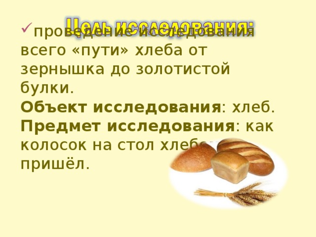 проведение исследования всего «пути» хлеба от зернышка до золотистой булки. Объект исследования : хлеб. Предмет исследования : как колосок на стол хлебом пришёл.  