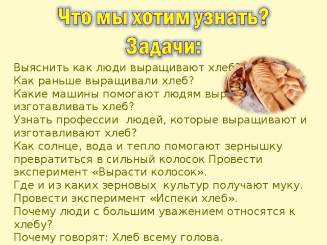 Выяснить как люди выращивают хлеб? Как раньше выращивали хлеб? Какие машины помогают людям выращивать и изготавливать хлеб? Узнать профессии людей, которые выращивают и изготавливают хлеб? Как солнце, вода и тепло помогают зернышку превратиться в сильный колосок Провести эксперимент «Вырасти колосок». Где и из каких зерновых культур получают муку. Провести эксперимент «Испеки хлеб». Почему люди с большим уважением относятся к хлебу? Почему говорят: Хлеб всему голова. Смогли бы вы прожить без хлеба? Пословицы, стихи, песни о хлебе?  