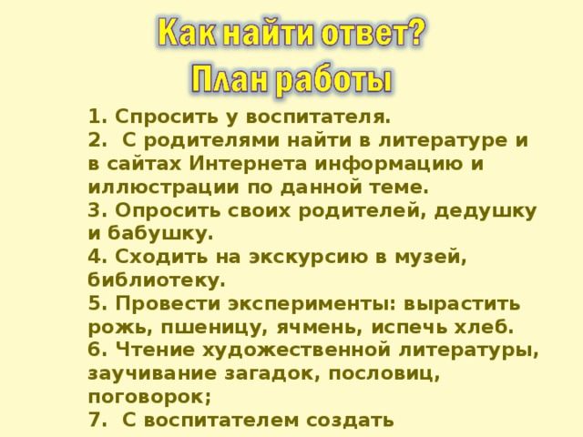 1. Спросить у воспитателя. 2. С родителями найти в литературе и в сайтах Интернета информацию и иллюстрации по данной теме. 3. Опросить своих родителей, дедушку и бабушку. 4. Сходить на экскурсию в музей, библиотеку. 5. Провести эксперименты: вырастить рожь, пшеницу, ячмень, испечь хлеб. 6. Чтение художественной литературы, заучивание загадок, пословиц, поговорок; 7. С воспитателем создать презентацию. 8. Выступить на школьной конференции.  