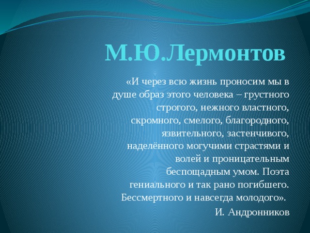 М.Ю.Лермонтов «И через всю жизнь проносим мы в душе образ этого человека – грустного строгого, нежного властного, скромного, смелого, благородного, язвительного, застенчивого, наделённого могучими страстями и волей и проницательным беспощадным умом. Поэта гениального и так рано погибшего. Бессмертного и навсегда молодого».  И. Андронников 