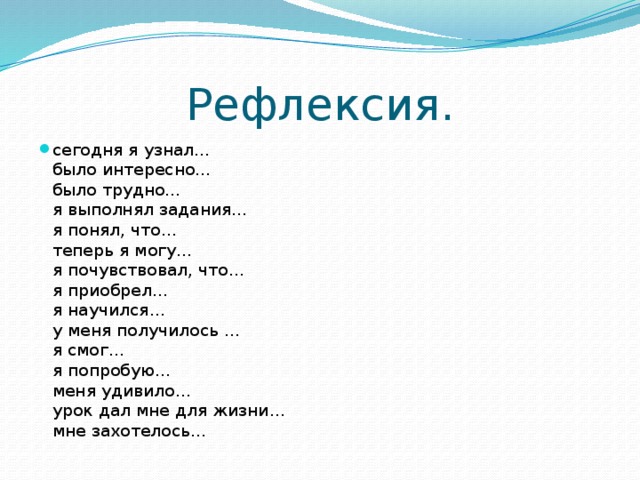 Рефлексия. сегодня я узнал…  было интересно…  было трудно…  я выполнял задания…  я понял, что…  теперь я могу…  я почувствовал, что…  я приобрел…  я научился…  у меня получилось …  я смог…  я попробую…  меня удивило…  урок дал мне для жизни…  мне захотелось… 