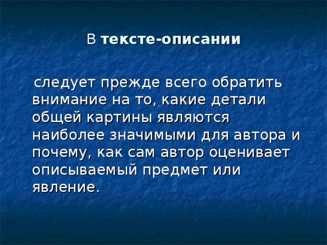 В тексте-описании  следует прежде всего обратить внимание на то, какие детали общей картины являются наиболее значимыми для автора и почему, как сам автор оценивает описываемый предмет или явление. 