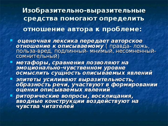 Изобразительно-выразительные средства помогают определить отношение автора к проблеме:   оценочная лексика передает авторское отношение к описываемому ( правда- ложь, польза-вред, подлинный- мнимый, несомненный- сомнительный) метафоры, сравнения позволяют на эмоционально-чувственном уровне осмыслить сущность описываемых явлений эпитеты усиливают выразительность, образность речи, участвуют в формировании оценки описываемых явлений риторические вопросы, восклицания, вводные конструкции воздействуют на чувства читателей 