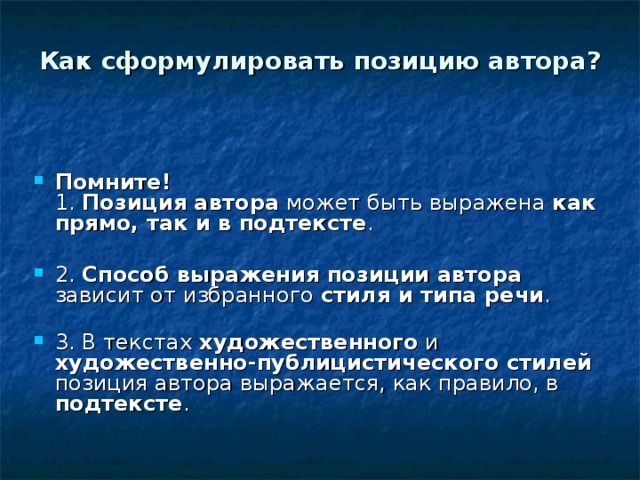 Как сформулировать позицию автора?   Помните!   1.  Позиция автора может быть выражена как прямо, так и в подтексте .   2.  Способ выражения позиции автора зависит от избранного стиля и типа речи .   3. В текстах художественного и художественно-публицистического стилей позиция автора выражается, как правило, в подтексте .  