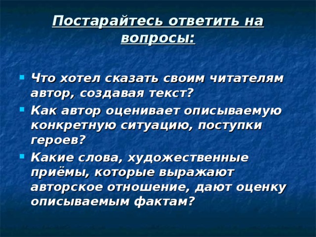 Постарайтесь ответить на вопросы:   Что хотел сказать своим читателям автор, создавая текст? Как автор оценивает описываемую конкретную ситуацию, поступки героев? Какие слова, художественные приёмы, которые выражают авторское отношение, дают оценку описываемым фактам? 