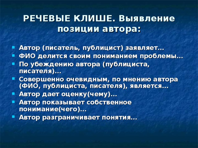 РЕЧЕВЫЕ КЛИШЕ. Выявление позиции автора: Автор (писатель, публицист) заявляет… ФИО делится своим пониманием проблемы… По убеждению автора (публициста, писателя)… Совершенно очевидным, по мнению автора (ФИО, публициста, писателя), является… Автор дает оценку(чему)… Автор показывает собственное понимание(чего)… Автор разграничивает понятия… 