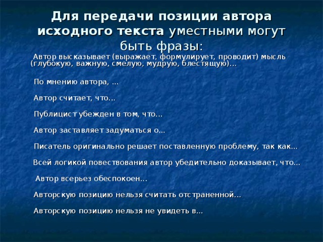 Для передачи позиции автора исходного текста уместными могут быть фразы:            Автор высказывает (выражает, формулирует, проводит) мысль (глубокую, важную, смелую, мудрую, блестящую)...          По мнению автора, ...          Автор считает, что...          Публицист убежден в том, что...          Автор заставляет задуматься о...          Писатель оригинально решает поставленную проблему, так как...    Всей логикой повествования автор убедительно доказывает, что...     Автор всерьез обеспокоен...          Авторскую позицию нельзя считать отстраненной...          Авторскую позицию нельзя не увидеть в... 