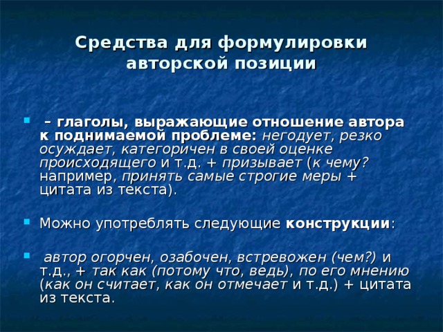 Средства для формулировки авторской позиции  – глаголы, выражающие отношение автора к поднимаемой проблеме: негодует, резко осуждает, категоричен в своей оценке происходящего и т.д. + призывает ( к чему? например, принять самые строгие меры + цитата из текста). Можно употреблять следующие конструкции :  автор огорчен, озабочен, встревожен (чем?) и т.д., + так как (потому что, ведь), по его мнению ( как он считает, как он отмечает и т.д.) + цитата из текста. 