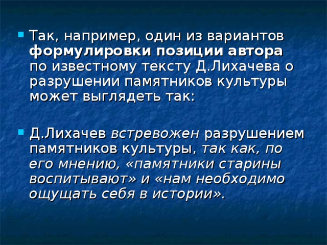 Так, например, один из вариантов формулировки позиции автора по известному тексту Д.Лихачева о разрушении памятников культуры может выглядеть так:  Д.Лихачев встревожен разрушением памятников культуры, так как, по его мнению, «памятники старины воспитывают» и «нам необходимо ощущать себя в истории». 