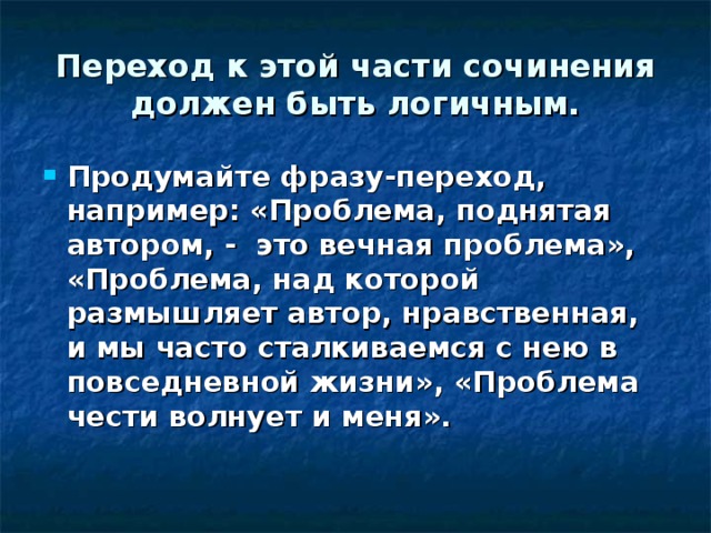 Переход к этой части сочинения должен быть логичным. Продумайте фразу-переход, например: «Проблема, поднятая автором, - это вечная проблема», «Проблема, над которой размышляет автор, нравственная, и мы часто сталкиваемся с нею в повседневной жизни», «Проблема чести волнует и меня». 