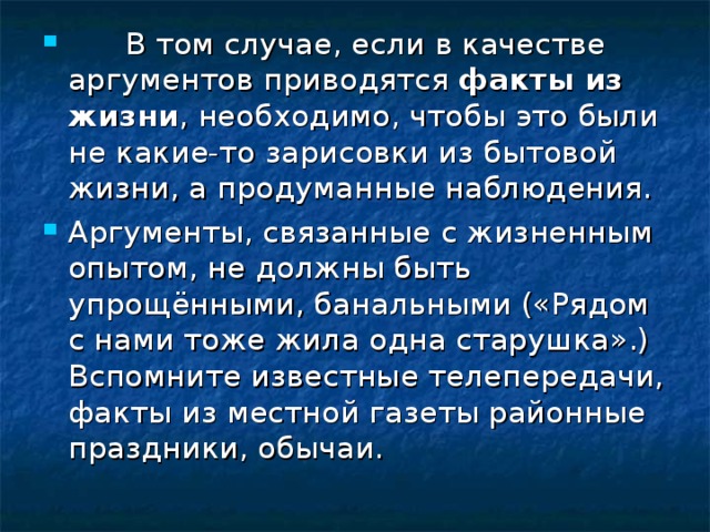        В том случае, если в качестве аргументов приводятся факты из жизни , необходимо, чтобы это были не какие-то зарисовки из бытовой жизни, а продуманные наблюдения. Аргументы, связанные с жизненным опытом, не должны быть упрощёнными, банальными («Рядом с нами тоже жила одна старушка».) Вспомните известные телепередачи, факты из местной газеты районные праздники, обычаи. 