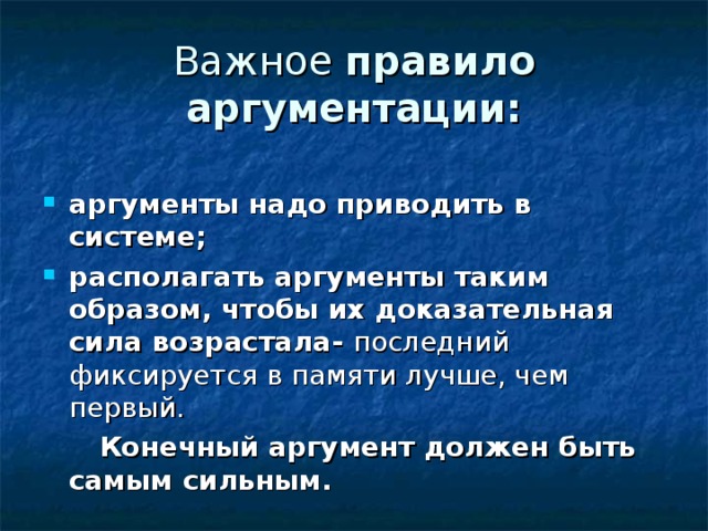 Важное правило аргументации:  аргументы надо приводить в системе; располагать аргументы таким образом, чтобы их доказательная сила возрастала- последний фиксируется в памяти лучше, чем первый.   Конечный аргумент должен быть самым сильным. 