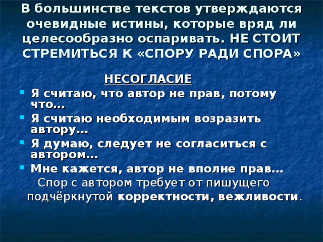 В большинстве текстов утверждаются очевидные истины, которые вряд ли целесообразно оспаривать. НЕ СТОИТ СТРЕМИТЬСЯ К «СПОРУ РАДИ СПОРА»    НЕСОГЛАСИЕ Я считаю, что автор не прав, потому что… Я считаю необходимым возразить автору… Я думаю, следует не согласиться с автором… Мне кажется, автор не вполне прав…  Спор с автором требует от пишущего  подчёркнутой корректности, вежливости . 