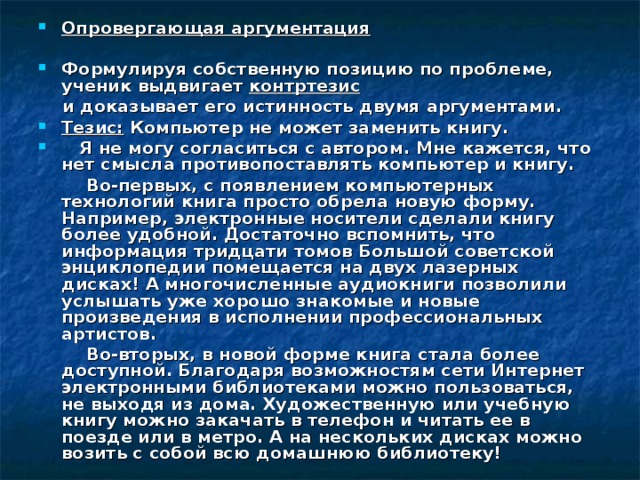 Опровергающая аргументация   Формулируя собственную позицию по проблеме, ученик выдвигает контртезис  и доказывает его истинность двумя аргументами. Тезис: Компьютер не может заменить книгу.  Я не могу согласиться с автором. Мне кажется, что нет смысла противопоставлять компьютер и книгу.  Во-первых, с появлением компьютерных технологий книга просто обрела новую форму. Например, электронные носители сделали книгу более удобной. Достаточно вспомнить, что информация тридцати томов Большой советской энциклопедии помещается на двух лазерных дисках! А многочисленные аудиокниги позволили услышать уже хорошо знакомые и новые произведения в исполнении профессиональных артистов.  Во-вторых, в новой форме книга стала более доступной. Благодаря возможностям сети Интернет электронными библиотеками можно пользоваться, не выходя из дома. Художественную или учебную книгу можно закачать в телефон и читать ее в поезде или в метро. А на нескольких дисках можно возить с собой всю домашнюю библиотеку! 