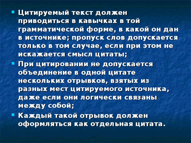 Цитируемый текст должен приводиться в кавычках в той грамматической форме, в какой он дан в источнике; пропуск слов допускается только в том случае, если при этом не искажается смысл цитаты; При цитировании не допускается объединение в одной цитате нескольких отрывков, взятых из разных мест цитируемого источника, даже если они логически связаны между собой; Каждый такой отрывок должен оформляться как отдельная цитата.  