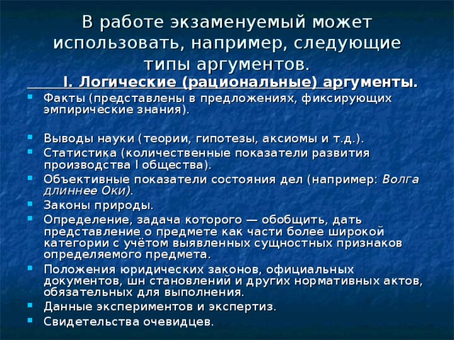 В работе экзаменуемый может использовать, например, следующие типы аргументов.  I. Логические (рациональные) ар гументы. Факты (представлены в предложениях, фиксирующих эмпириче­ские знания). Выводы науки (теории, гипотезы, аксиомы и т.д.). Статистика (количественные показатели развития производства I общества). Объективные показатели состояния дел (например: Волга длиннее Оки). Законы природы. Определение, задача которого — обобщить, дать представление о предмете как части более широкой категории с учётом выявленных сущ­ностных признаков определяемого предмета. Положения юридических законов, официальных документов, шн становлений и других нормативных актов, обязательных для выполнения. Данные экспериментов и экспертиз. Свидетельства очевидцев. 