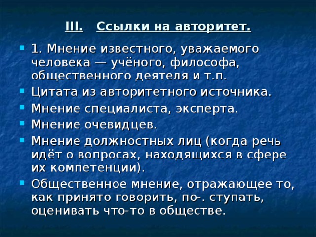 III.  Ссылки на авторитет. 1. Мнение известного, уважаемого человека — учёного, философа, общественного деятеля и т.п. Цитата из авторитетного источника. Мнение специалиста, эксперта. Мнение очевидцев. Мнение должностных лиц (когда речь идёт о вопросах, находящихся в сфере их компетенции). Общественное мнение, отражающее то, как принято говорить, по-. ступать, оценивать что-то в обществе. 