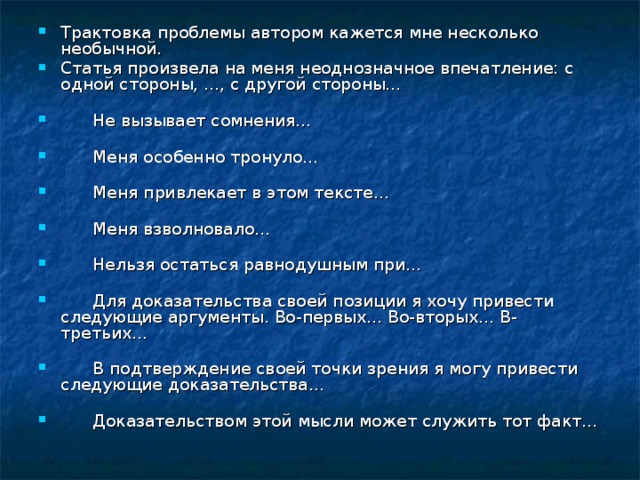 Трактовка проблемы автором кажется мне несколько необычной. Статья произвела на меня неоднозначное впечатление: с одной стороны, ..., с другой стороны...          Не вызывает сомнения...          Меня особенно тронуло...          Меня привлекает в этом тексте...          Меня взволновало...          Нельзя остаться равнодушным при...          Для доказательства своей позиции я хочу привести следующие аргументы. Во-первых... Во-вторых... В-третьих...          В подтверждение своей точки зрения я могу привести следующие доказательства...          Доказательством этой мысли может служить тот факт... 