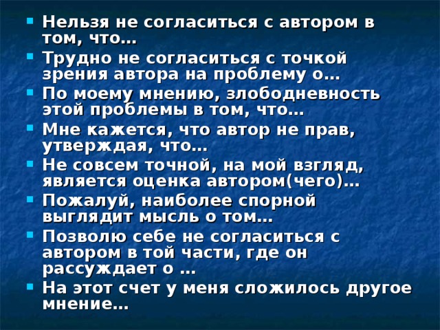 Нельзя не согласиться с автором в том, что… Трудно не согласиться с точкой зрения автора на проблему о… По моему мнению, злободневность этой проблемы в том, что… Мне кажется, что автор не прав, утверждая, что… Не совсем точной, на мой взгляд, является оценка автором(чего)… Пожалуй, наиболее спорной выглядит мысль о том… Позволю себе не согласиться с автором в той части, где он рассуждает о … На этот счет у меня сложилось другое мнение… 