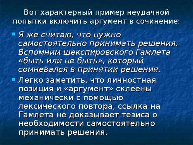 Вот характерный пример неудачной попытки включить аргумент в сочинение: Я же считаю, что нужно самостоятельно принимать решения. Вспомним шекспировского Гамлета «быть или не быть», который сомневался в принятии решения. Легко заметить, что личностная позиция и «аргумент» склеены механически с помощью лексического повтора, ссылка на Гамлета не доказывает тезиса о необходимости самостоятельно принимать решения. 