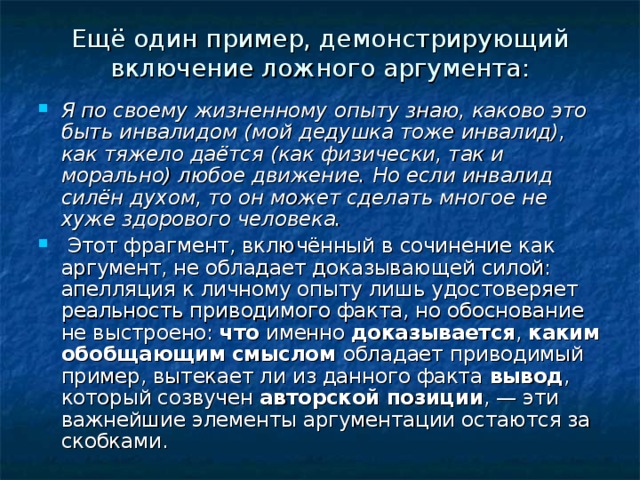 Ещё один пример, демонстрирующий включение ложного аргумента: Я по своему жизненному опыту знаю, каково это быть инвалидом (мой дедушка тоже инвалид), как тяжело даётся (как физически, так и морально) любое движение. Но если инвалид силён духом, то он может сделать мно­гое не хуже здорового человека.  Этот фрагмент, включённый в сочинение как аргумент, не обладает доказывающей силой: апелляция к личному опыту лишь удостоверяет реальность приводимого факта, но обоснование не выстроено: что именно доказывается , каким обобщающим смыслом обладает приводимый пример, вытекает ли из данного факта вывод , который созвучен авторской позиции , — эти важнейшие элементы аргументации остаются за скобками. 