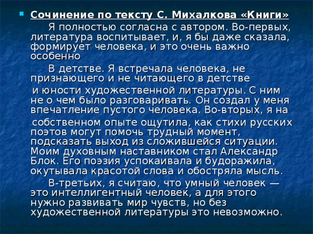 Сочинение по тексту С. Михалкова «Книги»  Я полностью согласна с автором. Во-первых, литература воспитывает, и, я бы даже сказала, формирует человека, и это очень важно особенно  В детстве. Я встречала человека, не признающего и не читающего в детстве  и юности художественной литературы. С ним не о чем было разговаривать . Он создал у меня впечатление пустого человека. Во-вторых, я на  собственном опыте ощутила, как стихи русских поэтов могут помочь трудный момент, подсказать выход из сложившейся ситуации. Моим духовным наставником стал Александр Блок. Его поэзия успокаивала и будоражила, окутывала красотой слова и обостряла мысль.  В-третьих, я считаю, что умный человек — это интеллигентный человек, а для этого нужно развивать мир чувств, но без художественной литературы это невозможно. 