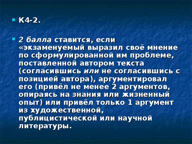 К4-2. 2 балла ставится, если «экзаменуемый выразил своё мнение по сформу­лированной им проблеме, поставленной автором текста (согласившись или не согласившись с позицией автора), аргументировал его (привёл не менее 2 аргументов, опираясь на знания или жизненный опыт) или привёл только 1 аргумент из художественной, публицистической или научной литературы. 