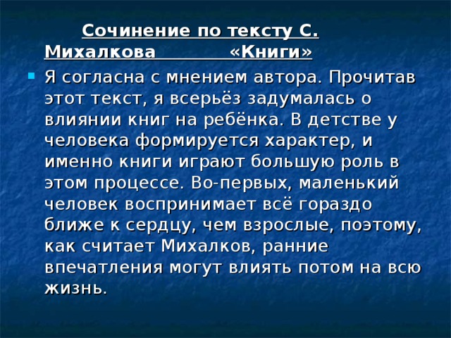  Сочинение по тексту С. Михалкова «Книги» Я согласна с мнением автора. Прочитав этот текст, я всерьёз задумалась о влиянии книг на ребёнка. В детстве у человека формируется характер, и именно книги играют большую роль в этом процессе. Во-первых, маленький человек воспринимает всё гораздо ближе к сердцу, чем взрослые, поэтому, как считает Михалков, ранние впечатления могут влиять потом на всю жизнь. 