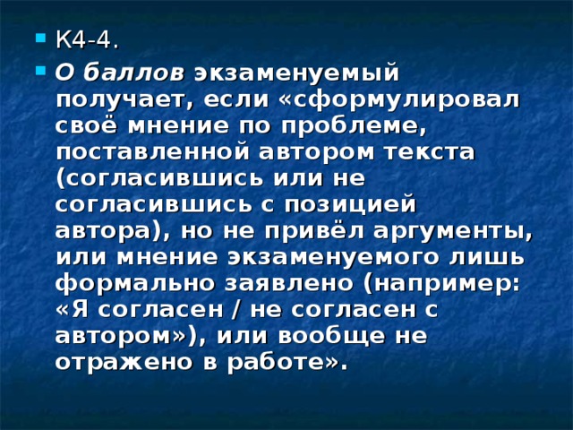 К4-4. О баллов экзаменуемый получает, если «сформулировал своё мнение по проблеме, поставленной автором текста (согласившись или не согласившись с позицией автора), но не привёл аргументы, или мнение экзаменуемого лишь формально заявлено (например: «Я согласен / не согласен с автором»), или  вообще не отражено в работе». 