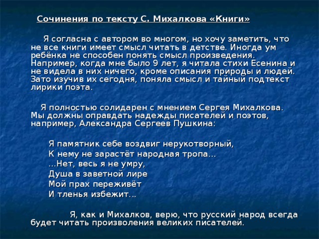  Сочинения по тексту С. Михалкова «Книги»   Я согласна с автором во многом, но хочу заметить, что не все книги имеет смысл читать в детстве. Иногда ум ребёнка не способен понять смысл произведения. Например, когда мне было 9 лет, я читала стихи Есенина и не видела в них ничего, кроме описания природы и людей. Зато изучив их сегодня, поняла смысл и тайный подтекст лирики поэта.  Я полностью солидарен с мнением Сергея Михалкова. Мы должны оправдать надежды писателей и поэтов, например, Александра Сергеев Пушкина:  Я памятник себе воздвиг нерукотворный,  К нему не зарастёт народная тропа...  ...Нет, весь я не умру,  Душа в заветной лире  Мой прах переживёт  И тленья избежит...  Я, как и Михалков, верю, что русский народ всегда будет читать произ­воления великих писателей. 