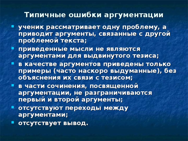 Типичные ошибки аргументации ученик рассматривает одну проблему, а приводит аргументы, связанные с другой проблемой текста; приведенные мысли не являются аргументами для выдвинутого тезиса; в качестве аргументов приведены только примеры (часто наскоро выдуманные), без объяснения их связи с тезисом; в части сочинения, посвященной аргументации, не разграничиваются первый и второй аргументы; отсутствуют переходы между аргументами; отсутствует вывод. 