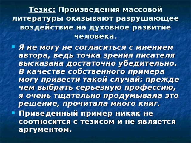 Тезис: Произведения массовой литературы оказывают разрушающее воздействие на духовное развитие человека. Я не могу не согласиться с мнением автора, ведь точка зрения писателя высказана достаточно убедительно. В качестве собственного примера могу привести такой случай: прежде чем выбрать серьезную профессию, я очень тщательно продумывала это решение, прочитала много книг. Приведенный пример никак не соотносится с тезисом и не является аргументом. 