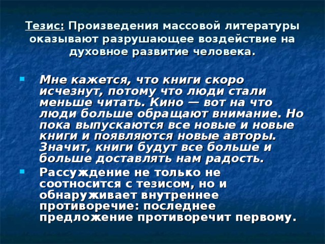 Тезис: Произведения массовой литературы оказывают разрушающее воздействие на духовное развитие человека. Мне кажется, что книги скоро исчезнут, потому что люди стали меньше читать. Кино — вот на что люди больше обращают внимание. Но пока выпускаются все новые и новые книги и появляются новые авторы. Значит, книги будут все больше и больше доставлять нам радость. Рассуждение не только не соотносится с тезисом, но и обнаруживает внутреннее противоречие: последнее предложение противоречит первому. 