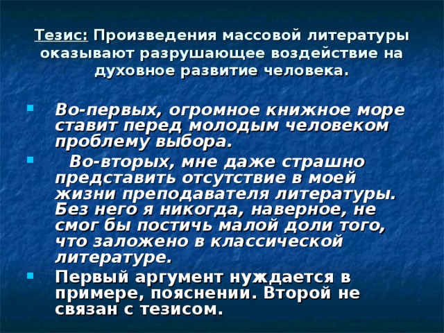 Тезис: Произведения массовой литературы оказывают разрушающее воздействие на духовное развитие человека. Во-первых, огромное книжное море ставит перед молодым человеком проблему выбора.  Во-вторых, мне даже страшно представить отсутствие в моей жизни преподавателя литературы. Без него я никогда, наверное, не смог бы постичь малой доли того, что заложено в классической литературе. Первый аргумент нуждается в примере, пояснении. Второй не связан с тезисом. 