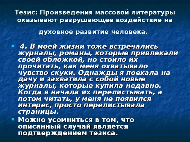 Тезис: Произведения массовой литературы оказывают разрушающее воздействие на духовное развитие человека.   4. В моей жизни тоже встречались журналы, романы, которые привлекали своей обложкой, но стоило их прочитать, как меня охватывало чувство скуки. Однажды я поехала на дачу и захватила с собой новые журналы, которые купила недавно. Когда я начала их перелистывать, а потом читать, у меня не появился интерес, просто перелистывала страницы . Можно усомниться в том, что описанный случай является подтверждением тезиса. 