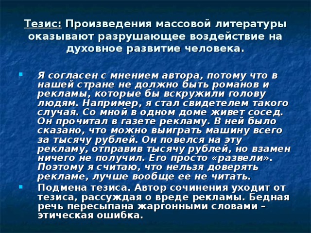 Тезис: Произведения массовой литературы оказывают разрушающее воздействие на духовное развитие человека. Я согласен с мнением автора, потому что в нашей стране не должно быть романов и рекламы, которые бы вскружили голову людям. Например, я стал свидетелем такого случая. Со мной в одном доме живет сосед. Он прочитал в газете рекламу. В ней было сказано, что можно выиграть машину всего за тысячу рублей. Он повелся на эту рекламу, отправив тысячу рублей, но взамен ничего не получил. Его просто «развели». Поэтому я считаю, что нельзя доверять рекламе, лучше вообще ее не читать. Подмена тезиса. Автор сочинения уходит от тезиса, рассуждая о вреде рекламы. Бедная речь пересыпана жаргонными словами –этическая ошибка. 