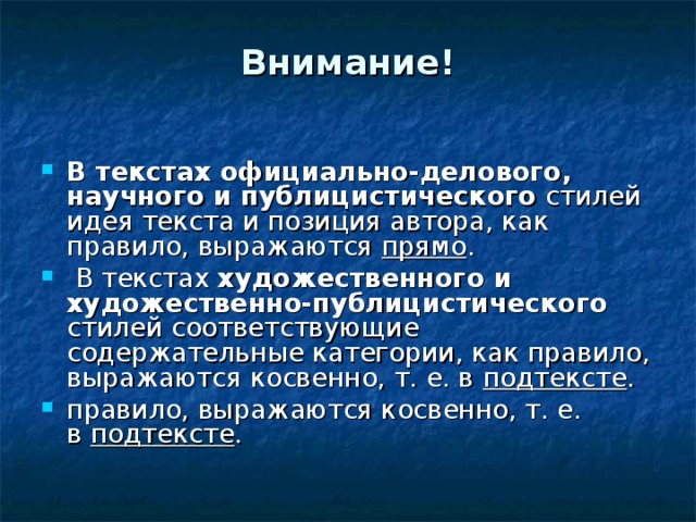 Внимание!   В текстах официально-делового, научного и публицистического стилей идея текста и позиция автора, как правило, выражаются прямо .  В текстах художественного и художественно-публицистического стилей соответствующие содержательные категории, как правило, выражаются косвенно, т. е. в  подтексте . правило, выражаются косвенно, т. е. в  подтексте . 