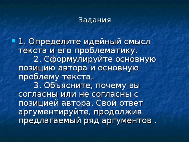 Задания 1. Определите идейный смысл текста и его проблематику.        2. Сформулируйте основную позицию автора и основную проблему текста.        3. Объясните, почему вы согласны или не согласны с позицией автора. Свой ответ аргументируйте, продолжив предлагаемый ряд аргументов . 